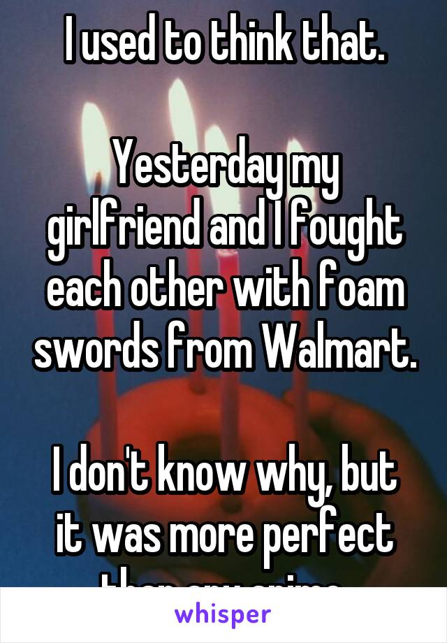 I used to think that.

Yesterday my girlfriend and I fought each other with foam swords from Walmart.

I don't know why, but it was more perfect than any anime.