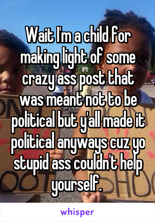 Wait I'm a child for making light of some crazy ass post that was meant not to be political but y'all made it political anyways cuz yo stupid ass couldn't help yourself. 