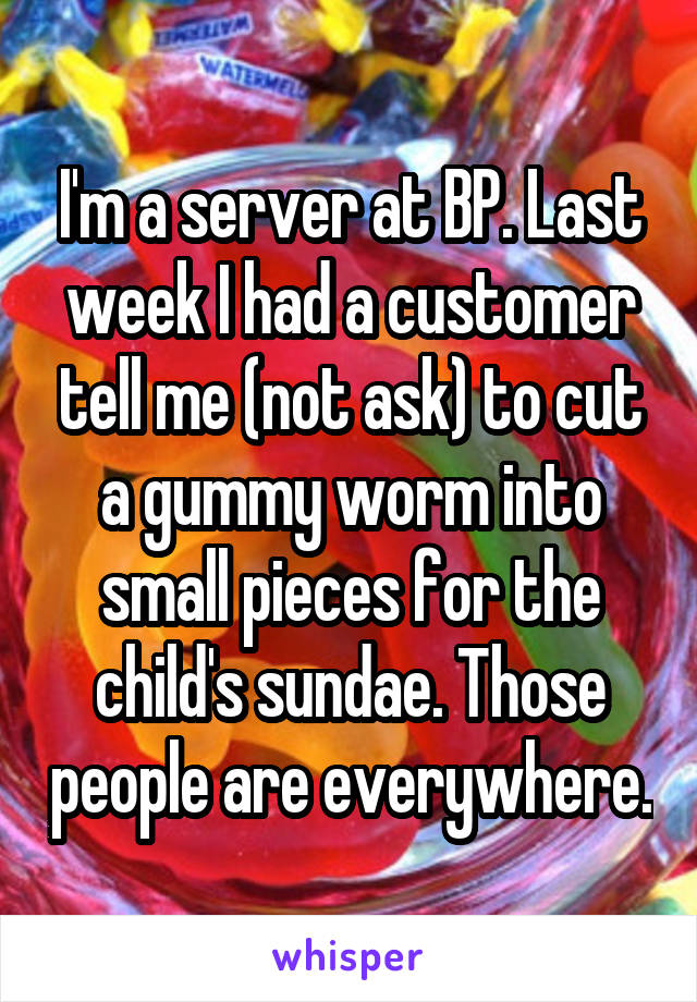 I'm a server at BP. Last week I had a customer tell me (not ask) to cut a gummy worm into small pieces for the child's sundae. Those people are everywhere.