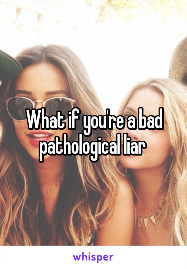 What if you're a bad pathological liar 