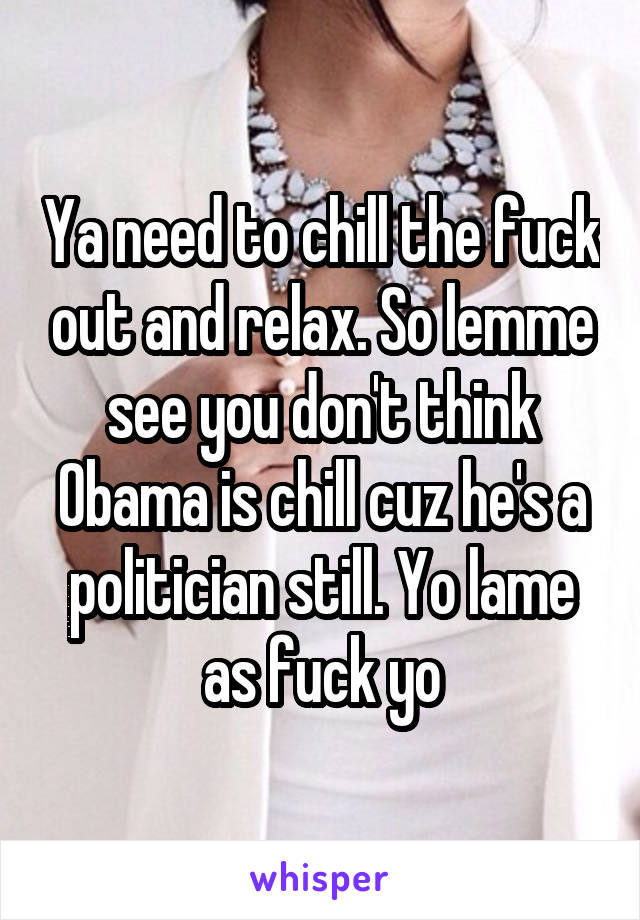 Ya need to chill the fuck out and relax. So lemme see you don't think Obama is chill cuz he's a politician still. Yo lame as fuck yo