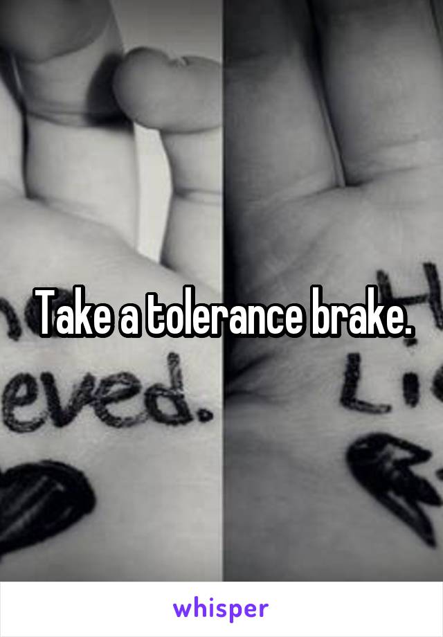 Take a tolerance brake.