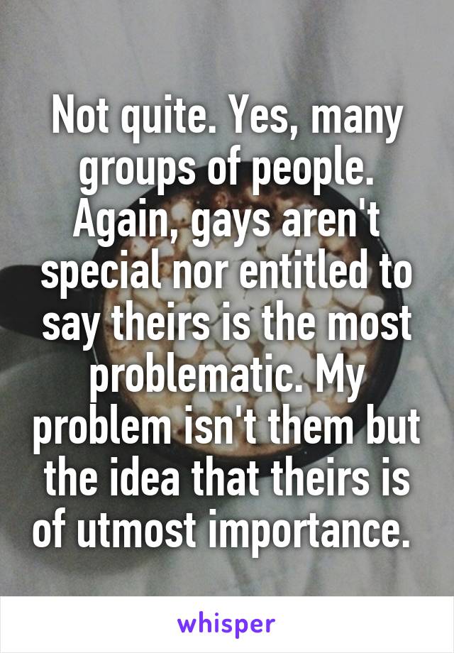 Not quite. Yes, many groups of people. Again, gays aren't special nor entitled to say theirs is the most problematic. My problem isn't them but the idea that theirs is of utmost importance. 