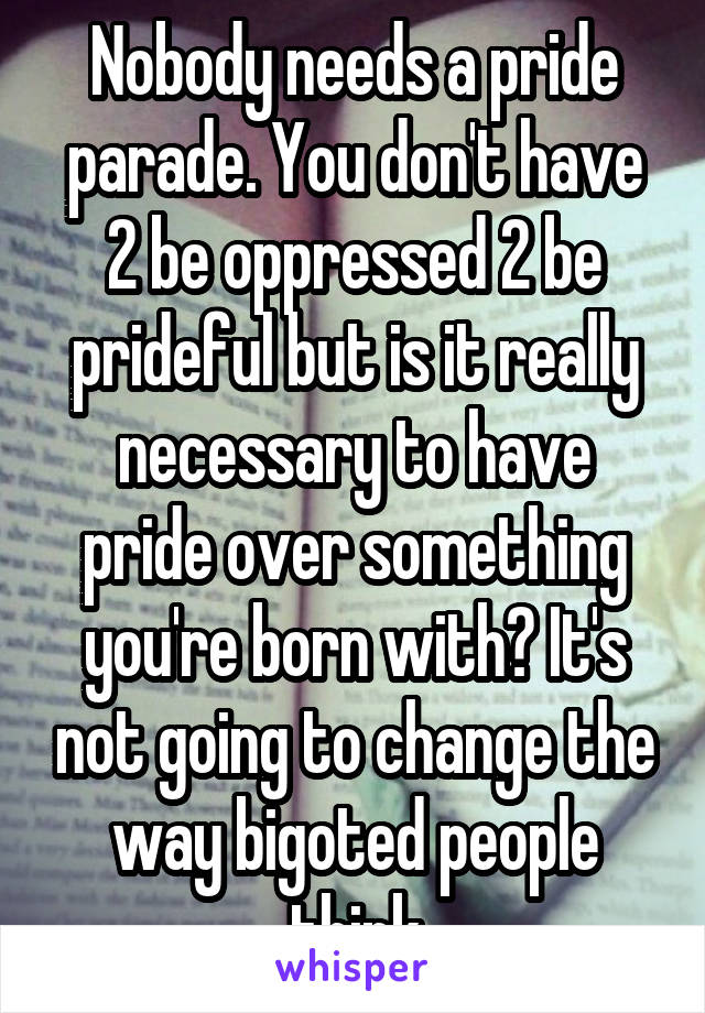 Nobody needs a pride parade. You don't have 2 be oppressed 2 be prideful but is it really necessary to have pride over something you're born with? It's not going to change the way bigoted people think