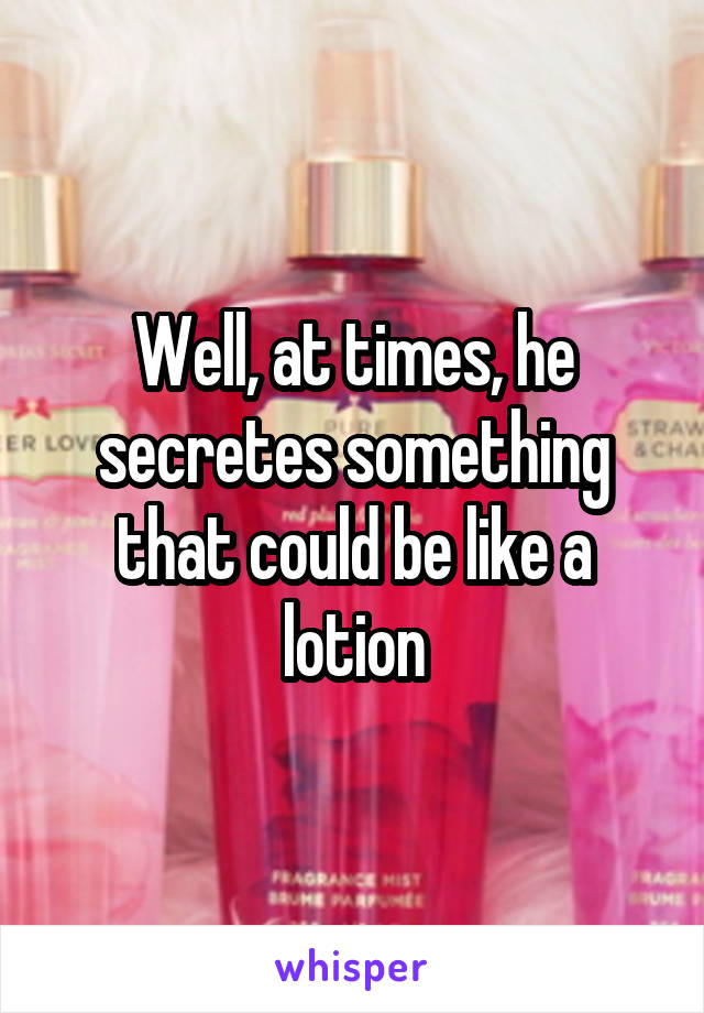 Well, at times, he secretes something that could be like a lotion