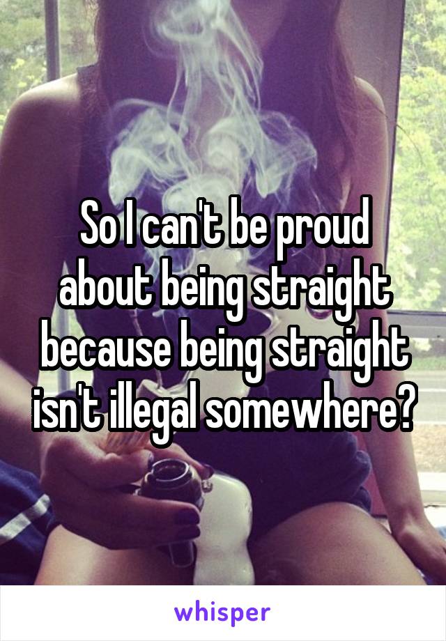 So I can't be proud about being straight because being straight isn't illegal somewhere?