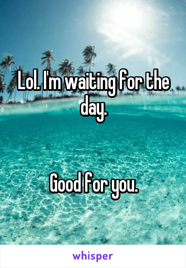 Lol. I'm waiting for the day.


Good for you.