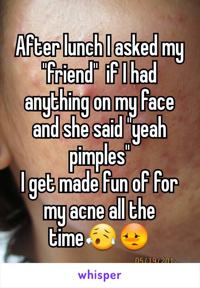After lunch I asked my "friend"  if I had anything on my face and she said "yeah pimples"
I get made fun of for my acne all the time😥😳