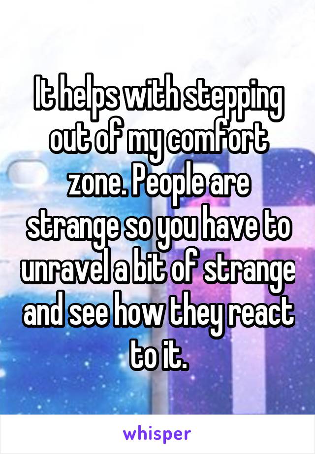 It helps with stepping out of my comfort zone. People are strange so you have to unravel a bit of strange and see how they react to it.