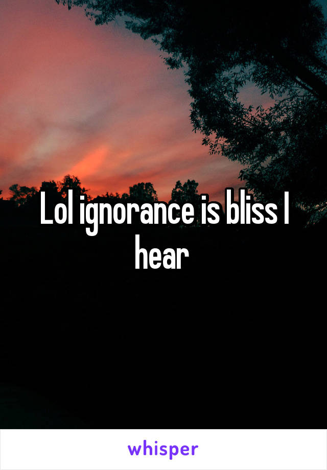 Lol ignorance is bliss I hear 