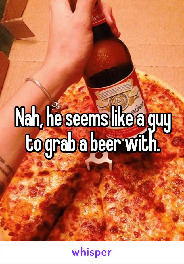 Nah, he seems like a guy to grab a beer with.