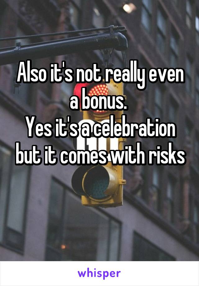 Also it's not really even a bonus. 
Yes it's a celebration but it comes with risks

