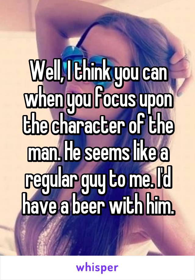 Well, I think you can when you focus upon the character of the man. He seems like a regular guy to me. I'd have a beer with him.