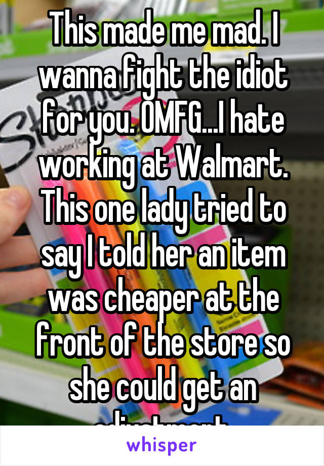 This made me mad. I wanna fight the idiot for you. OMFG...I hate working at Walmart. This one lady tried to say I told her an item was cheaper at the front of the store so she could get an adjustment.