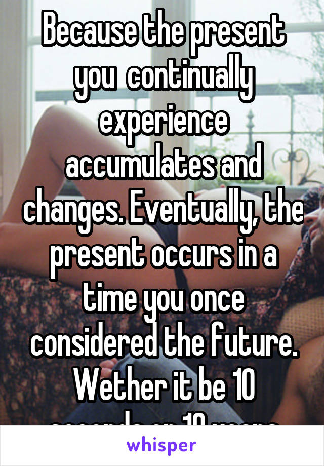 Because the present you  continually experience accumulates and changes. Eventually, the present occurs in a time you once considered the future. Wether it be 10 seconds or 10 years