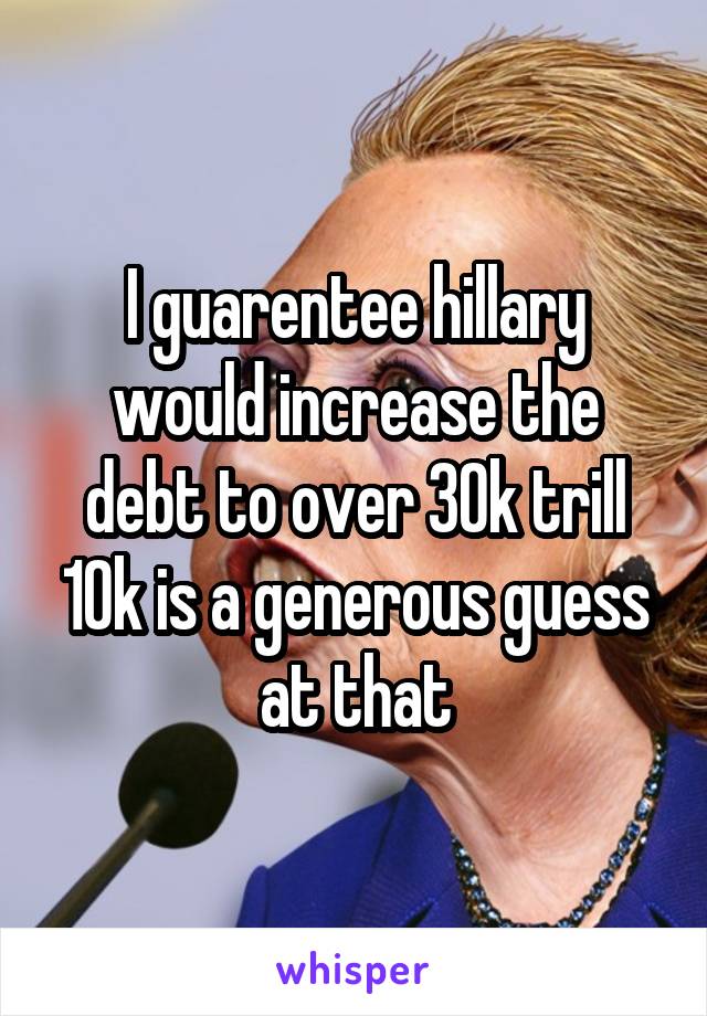 I guarentee hillary would increase the debt to over 30k trill 10k is a generous guess at that