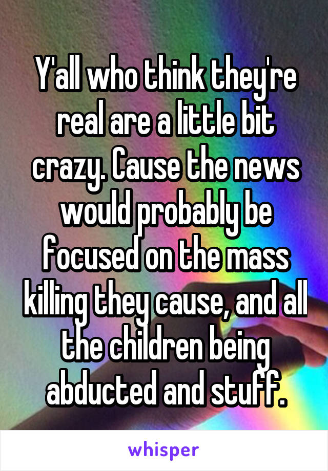 Y'all who think they're real are a little bit crazy. Cause the news would probably be focused on the mass killing they cause, and all the children being abducted and stuff.