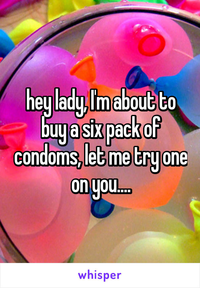 hey lady, I'm about to buy a six pack of condoms, let me try one on you....