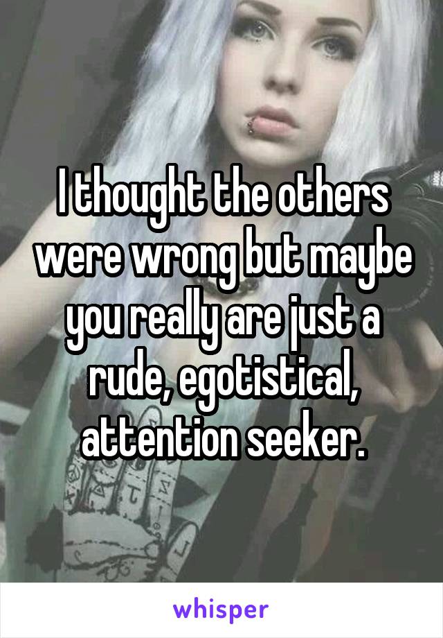 I thought the others were wrong but maybe you really are just a rude, egotistical, attention seeker.