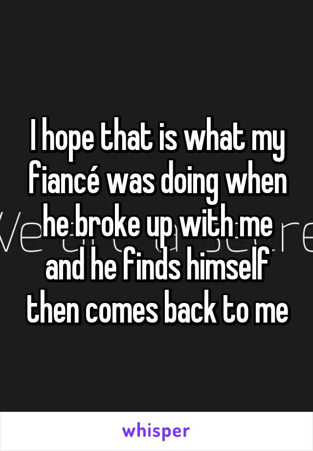 I hope that is what my fiancé was doing when he broke up with me and he finds himself then comes back to me