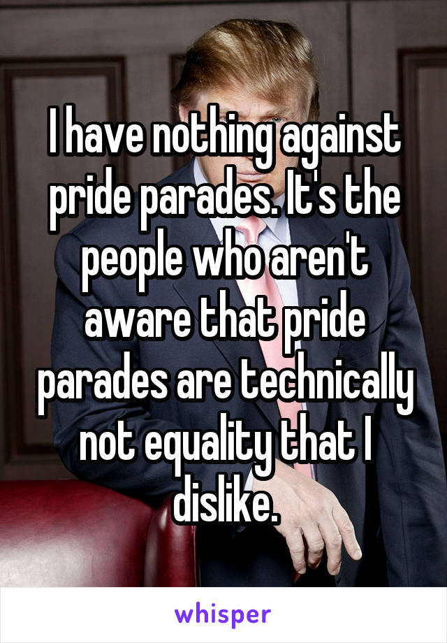 I have nothing against pride parades. It's the people who aren't aware that pride parades are technically not equality that I dislike.