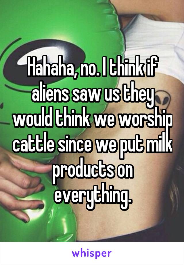 Hahaha, no. I think if aliens saw us they would think we worship cattle since we put milk products on everything.