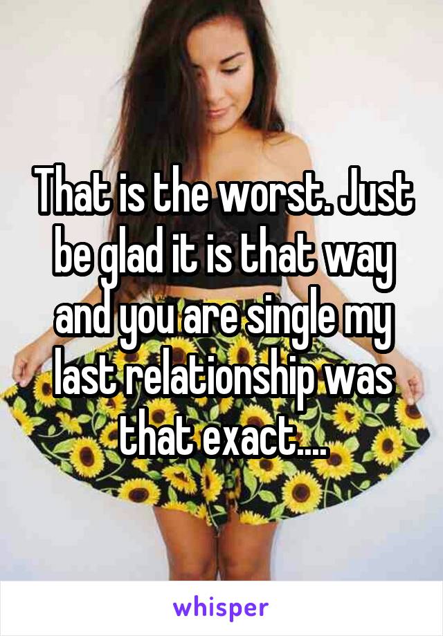 That is the worst. Just be glad it is that way and you are single my last relationship was that exact....