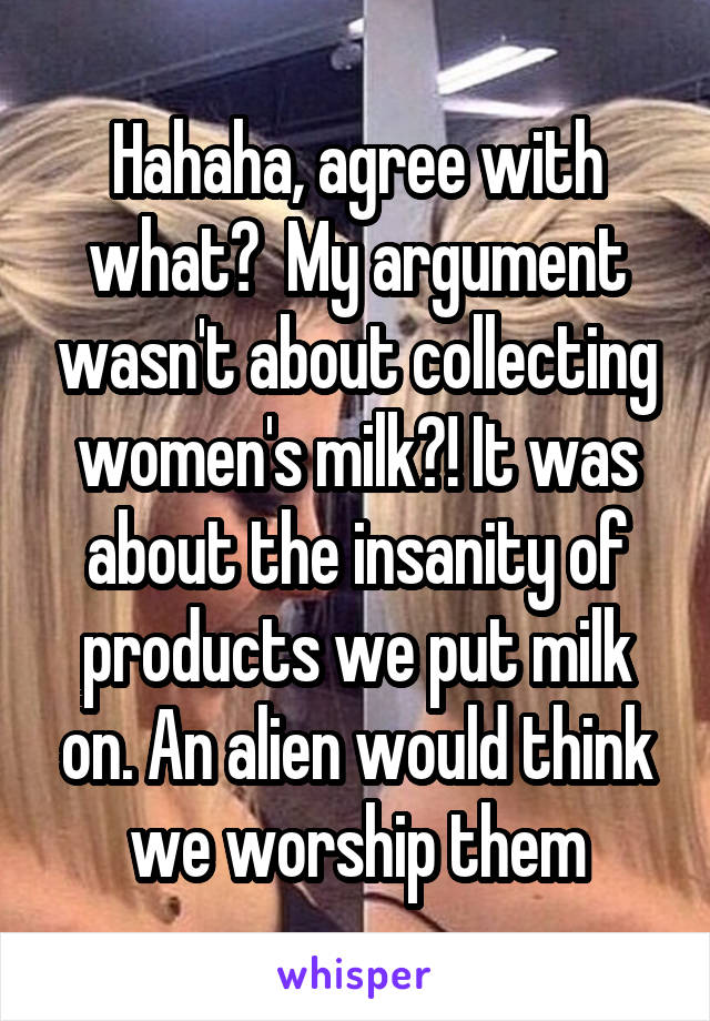 Hahaha, agree with what?  My argument wasn't about collecting women's milk?! It was about the insanity of products we put milk on. An alien would think we worship them