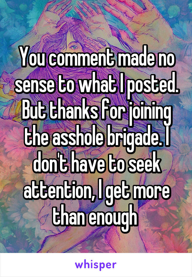 You comment made no sense to what I posted. But thanks for joining the asshole brigade. I don't have to seek attention, I get more than enough 