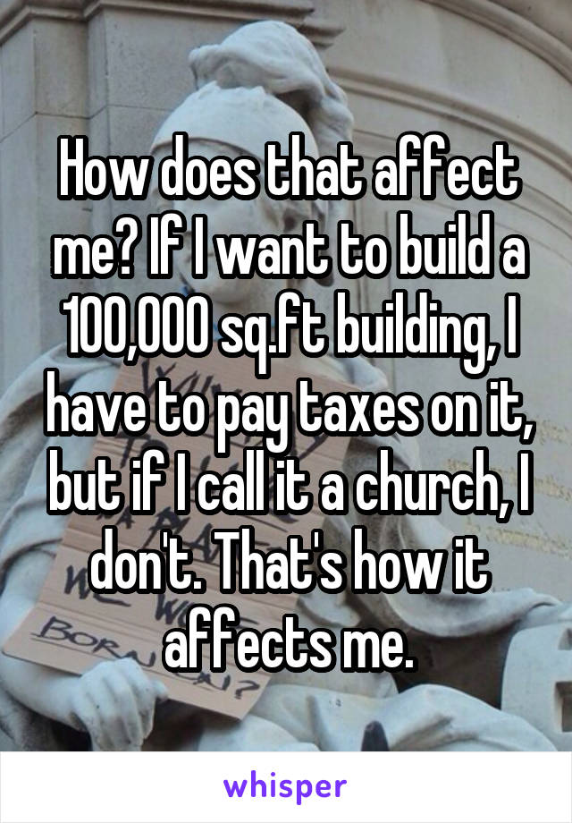 How does that affect me? If I want to build a 100,000 sq.ft building, I have to pay taxes on it, but if I call it a church, I don't. That's how it affects me.