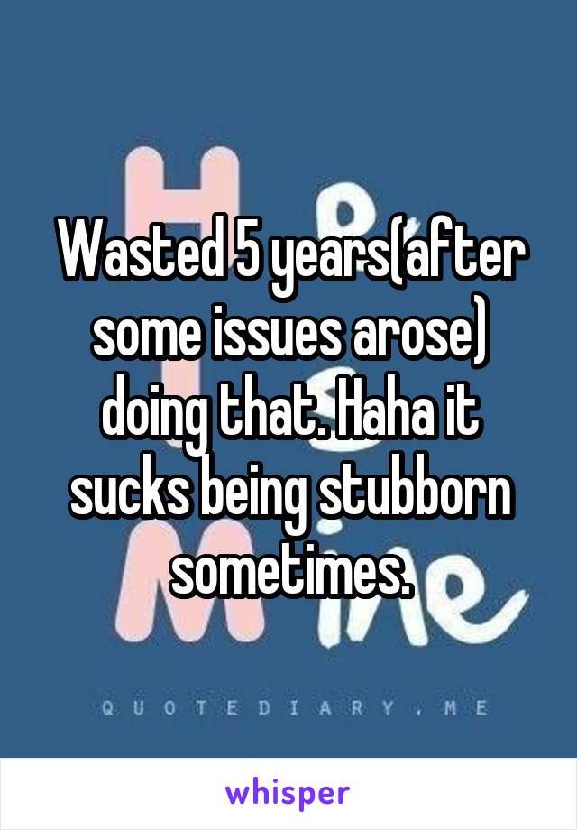 Wasted 5 years(after some issues arose) doing that. Haha it sucks being stubborn sometimes.