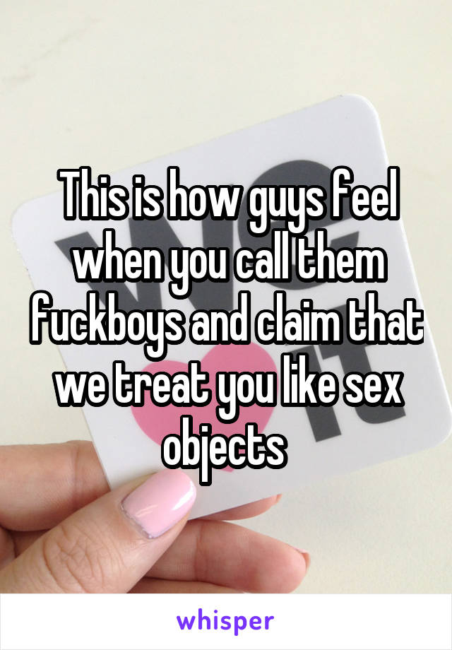 This is how guys feel when you call them fuckboys and claim that we treat you like sex objects 