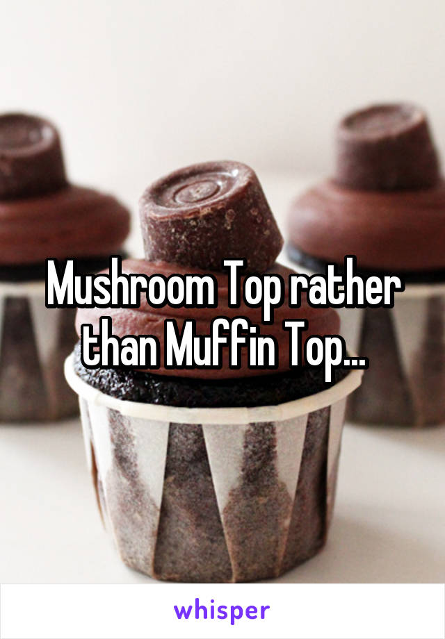 Mushroom Top rather than Muffin Top...