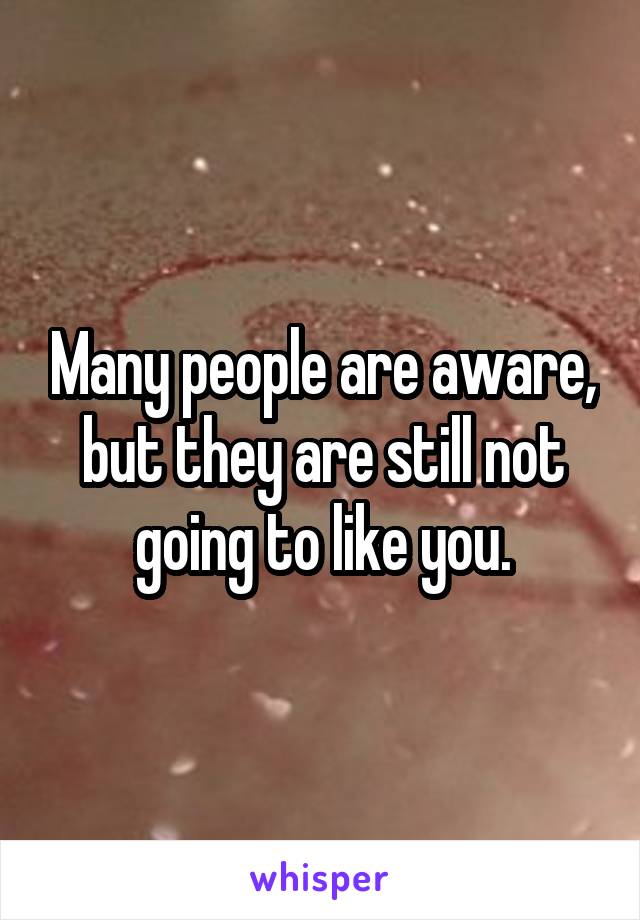 Many people are aware, but they are still not going to like you.