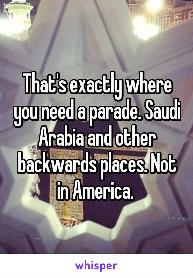 That's exactly where you need a parade. Saudi Arabia and other backwards places. Not in America. 