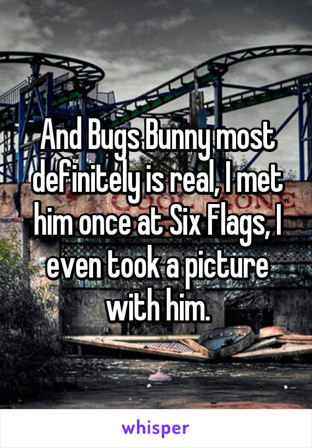 And Bugs Bunny most definitely is real, I met him once at Six Flags, I even took a picture with him.