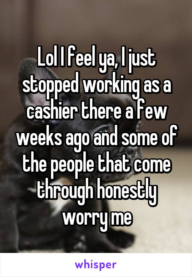 Lol I feel ya, I just stopped working as a cashier there a few weeks ago and some of the people that come through honestly worry me