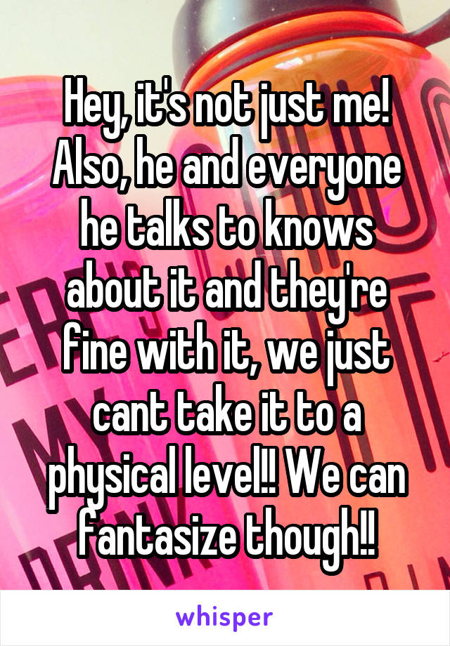 Hey, it's not just me! Also, he and everyone he talks to knows about it and they're fine with it, we just cant take it to a physical level!! We can fantasize though!!