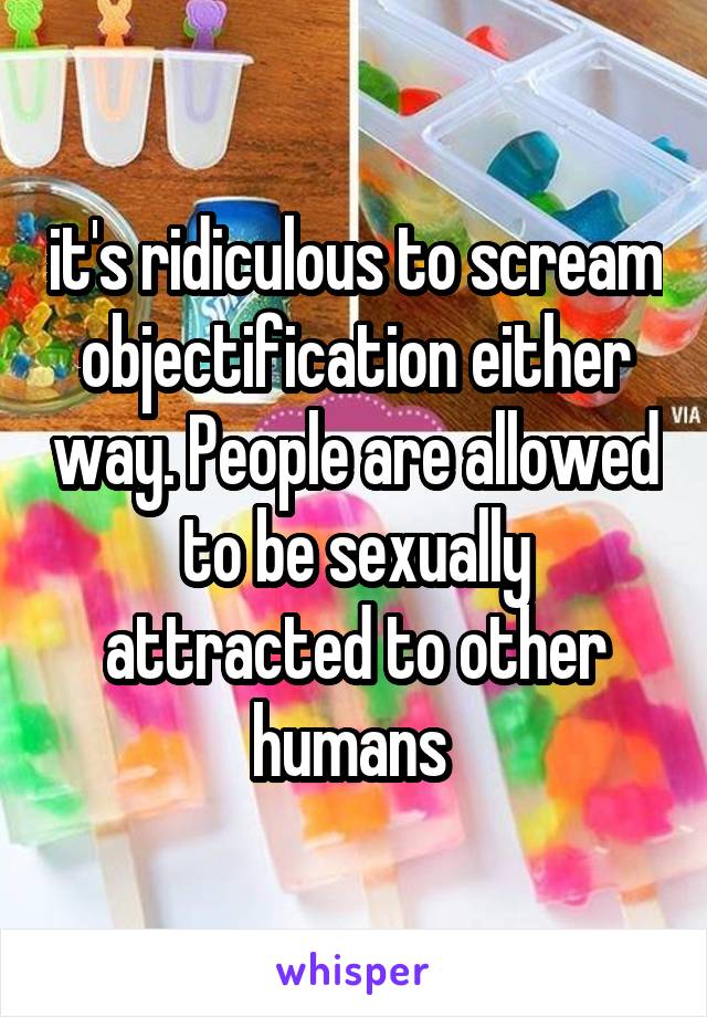 it's ridiculous to scream objectification either way. People are allowed to be sexually attracted to other humans 
