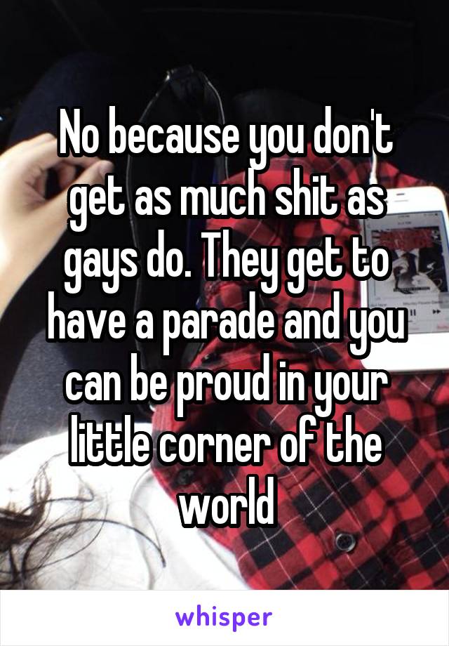 No because you don't get as much shit as gays do. They get to have a parade and you can be proud in your little corner of the world