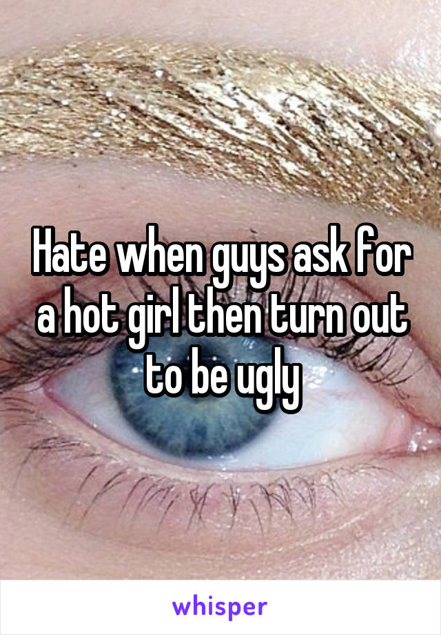 Hate when guys ask for a hot girl then turn out to be ugly