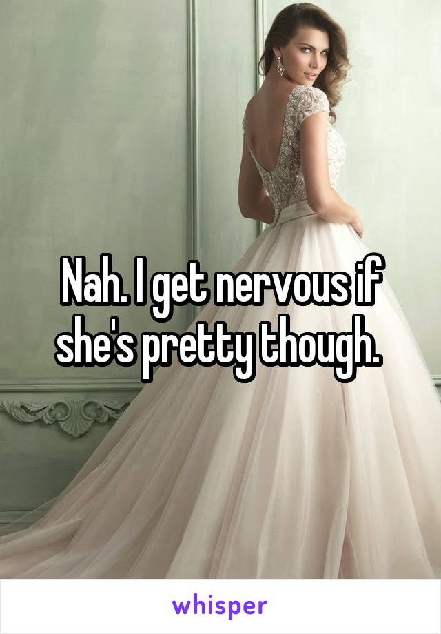 Nah. I get nervous if she's pretty though. 