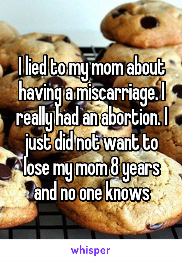 I lied to my mom about having a miscarriage. I really had an abortion. I just did not want to lose my mom 8 years and no one knows
