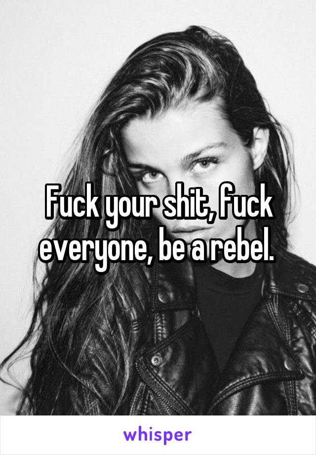 Fuck your shit, fuck everyone, be a rebel. 