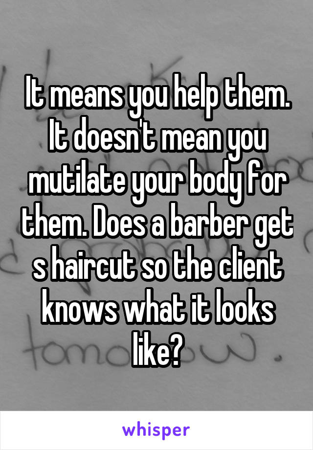 It means you help them. It doesn't mean you mutilate your body for them. Does a barber get s haircut so the client knows what it looks like?