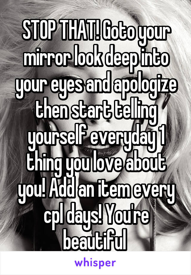 STOP THAT! Goto your mirror look deep into your eyes and apologize then start telling yourself everyday 1 thing you love about you! Add an item every cpl days! You're beautiful 