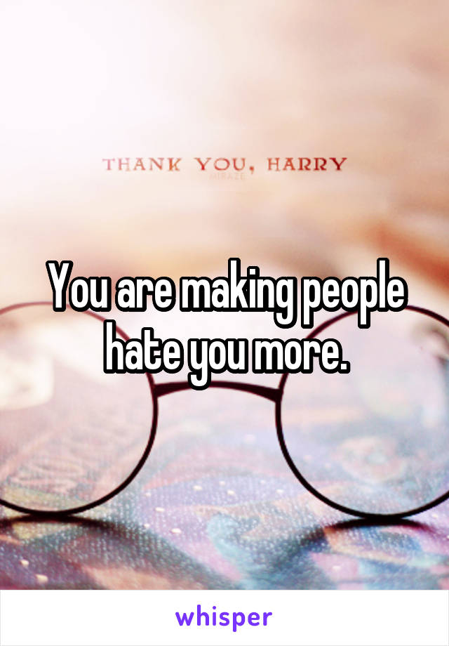 You are making people hate you more.