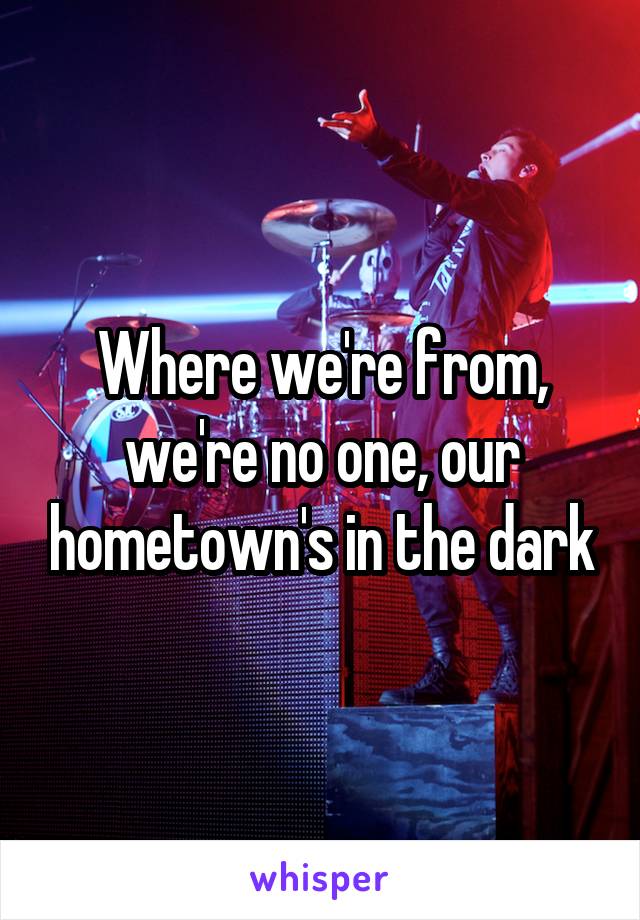 Where we're from, we're no one, our hometown's in the dark