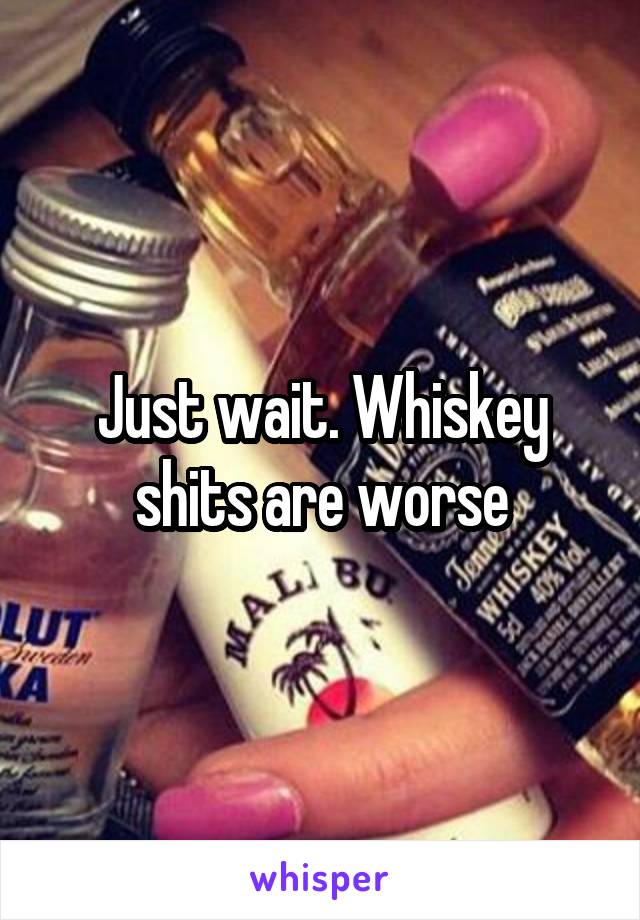 Just wait. Whiskey shits are worse