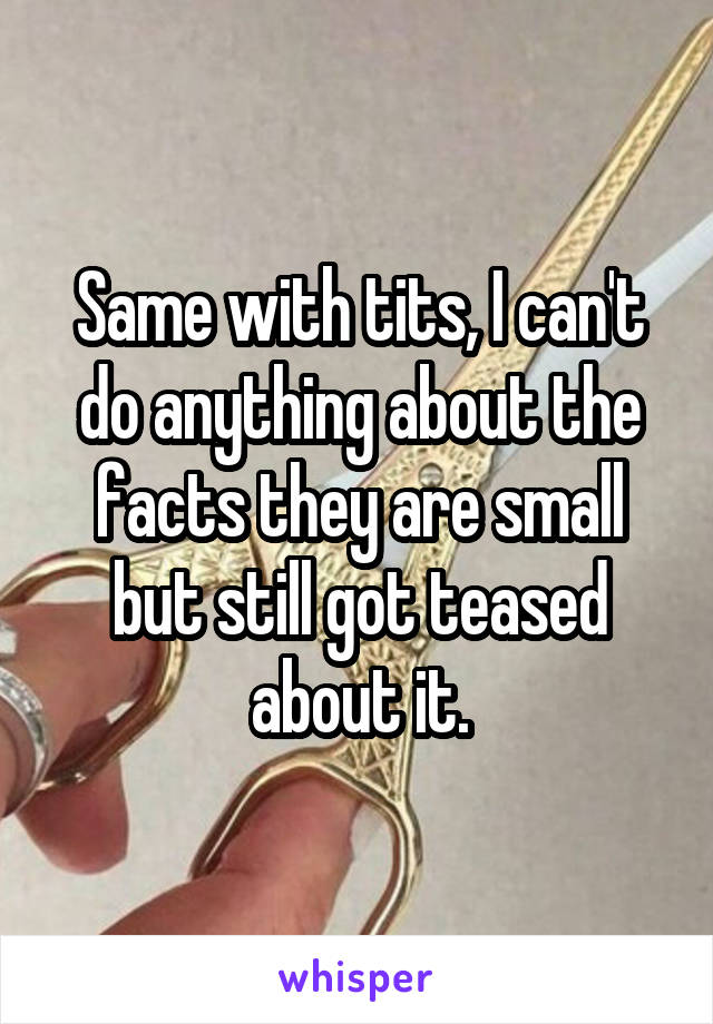 Same with tits, I can't do anything about the facts they are small but still got teased about it.